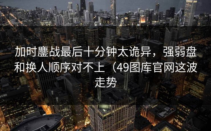 加时鏖战最后十分钟太诡异，强弱盘和换人顺序对不上（49图库官网这波走势