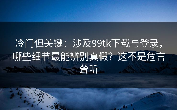 冷门但关键：涉及99tk下载与登录，哪些细节最能辨别真假？这不是危言耸听