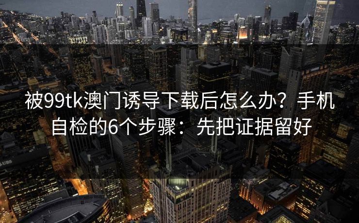 被99tk澳门诱导下载后怎么办？手机自检的6个步骤：先把证据留好