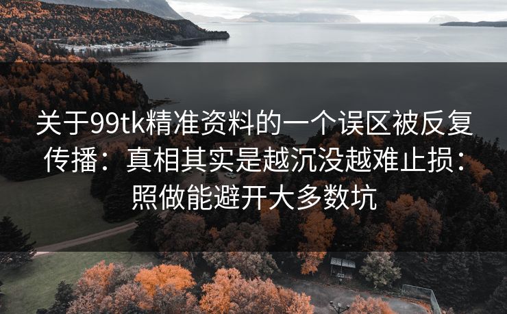 关于99tk精准资料的一个误区被反复传播：真相其实是越沉没越难止损：照做能避开大多数坑