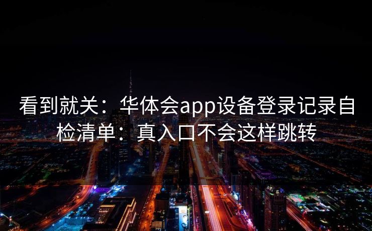 看到就关：华体会app设备登录记录自检清单：真入口不会这样跳转