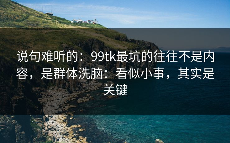 说句难听的：99tk最坑的往往不是内容，是群体洗脑：看似小事，其实是关键