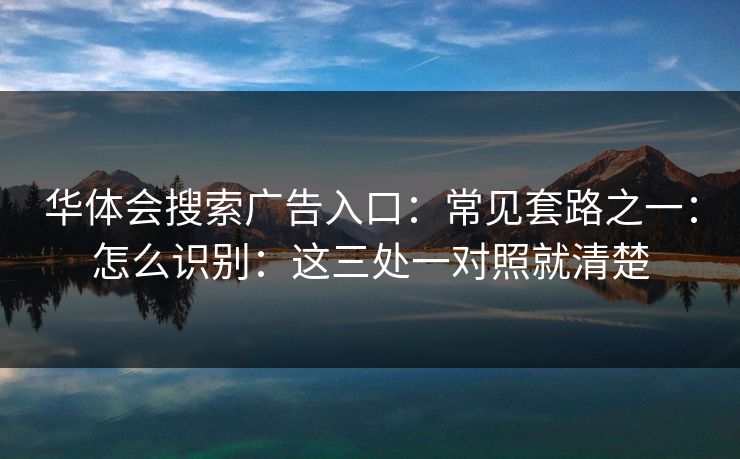 华体会搜索广告入口：常见套路之一：怎么识别：这三处一对照就清楚