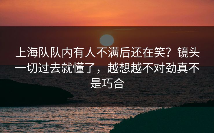上海队队内有人不满后还在笑？镜头一切过去就懂了，越想越不对劲真不是巧合