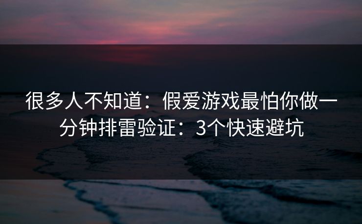 很多人不知道：假爱游戏最怕你做一分钟排雷验证：3个快速避坑