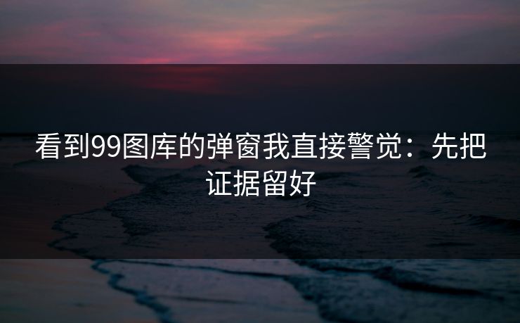 看到99图库的弹窗我直接警觉：先把证据留好