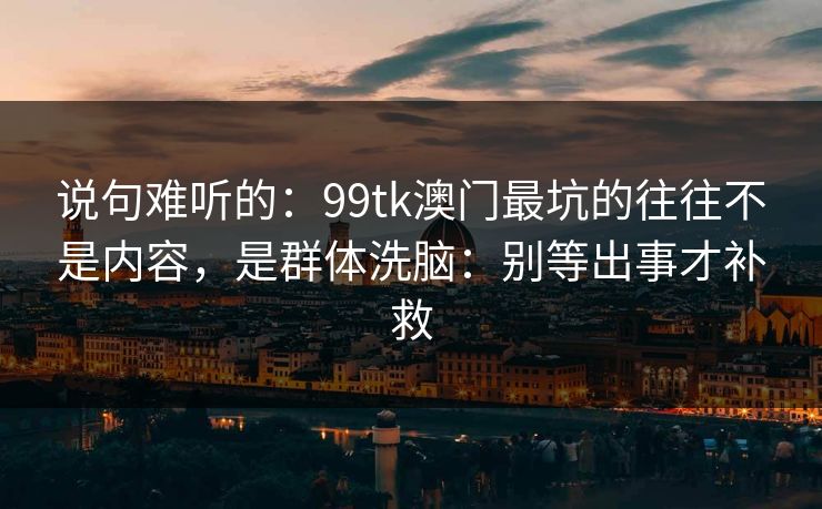 说句难听的:99tk澳门最坑的往往不是内容,是群体洗脑:别等出事才补救 说句难听的:99tk澳门最坑的往往不是内容,是群体洗脑:别等出事才补救