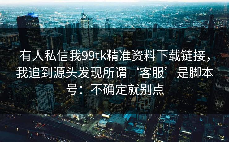 有人私信我99tk精准资料下载链接，我追到源头发现所谓‘客服’是脚本号：不确定就别点