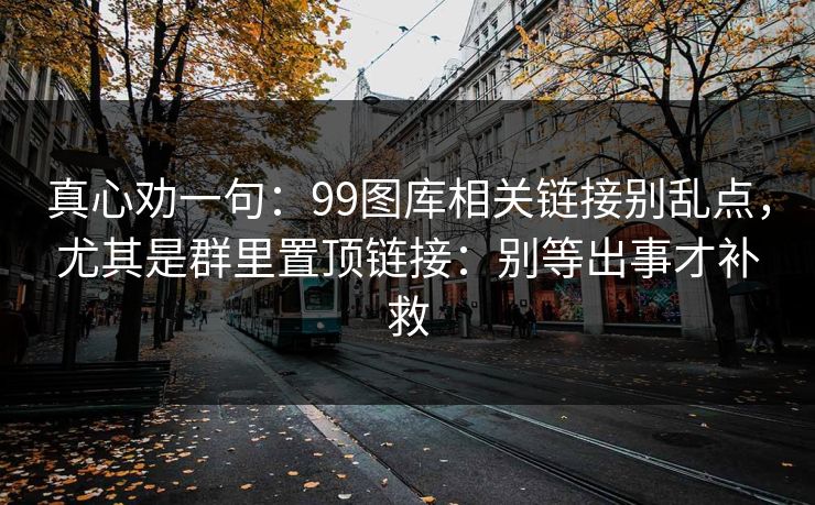 真心劝一句:99图库相关链接别乱点,尤其是群里置顶链接:别等出事才补救 真心劝一句:99图库相关链接别乱点,尤其是群里置顶链接:别等出事才补救