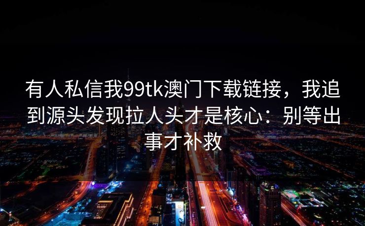 有人私信我99tk澳门下载链接，我追到源头发现拉人头才是核心：别等出事才补救