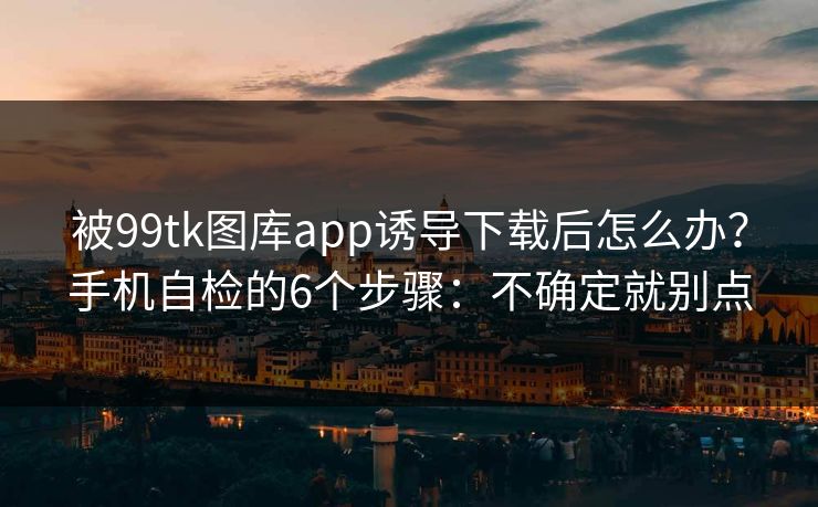 被99tk图库app诱导下载后怎么办？手机自检的6个步骤：不确定就别点