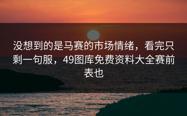 没想到的是马赛的市场情绪，看完只剩一句服，49图库免费资料大全赛前表也