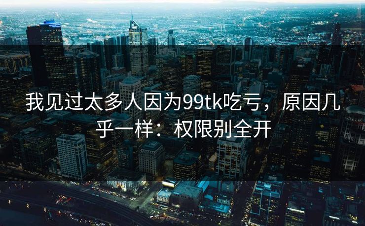 我见过太多人因为99tk吃亏，原因几乎一样：权限别全开