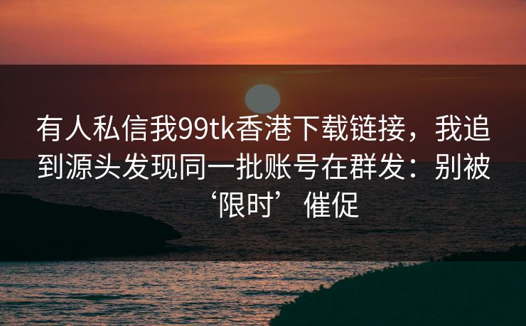 有人私信我99tk香港下载链接，我追到源头发现同一批账号在群发：别被‘限时’催促