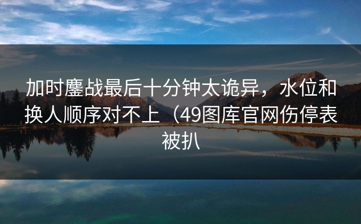 加时鏖战最后十分钟太诡异，水位和换人顺序对不上（49图库官网伤停表被扒