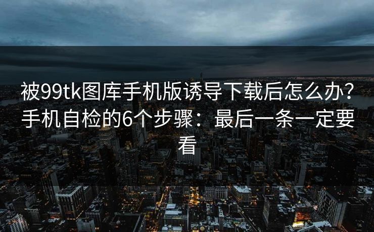 被99tk图库手机版诱导下载后怎么办？手机自检的6个步骤：最后一条一定要看