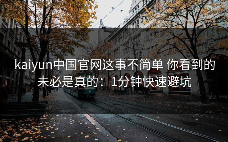 kaiyun中国官网这事不简单 你看到的未必是真的:1分钟快速避坑 kaiyun中国官网这事不简单 你看到的未必是真的:1分钟快速避坑