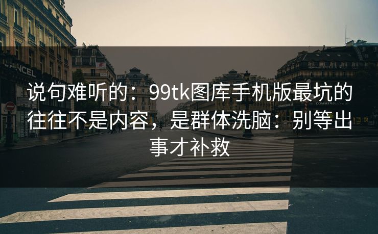 说句难听的：99tk图库手机版最坑的往往不是内容，是群体洗脑：别等出事才补救
