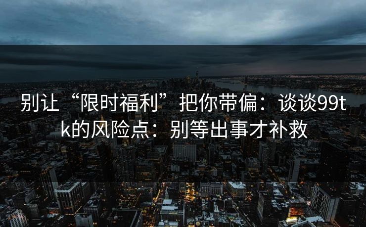 别让“限时福利”把你带偏:谈谈99tk的风险点:别等出事才补救 别让“限时福利”把你带偏:谈谈99tk的风险点:别等出事才补救