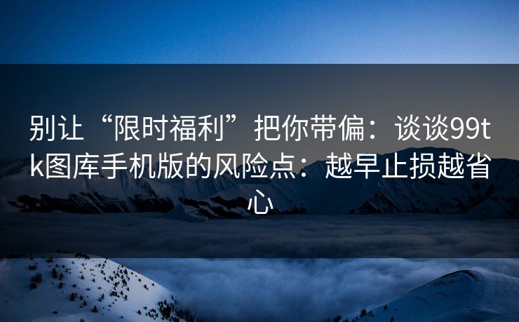 别让“限时福利”把你带偏:谈谈99tk图库手机版的风险点:越早止损越省心 别让“限时福利”把你带偏:谈谈99tk图库手机版的风险点:越早止损越省心