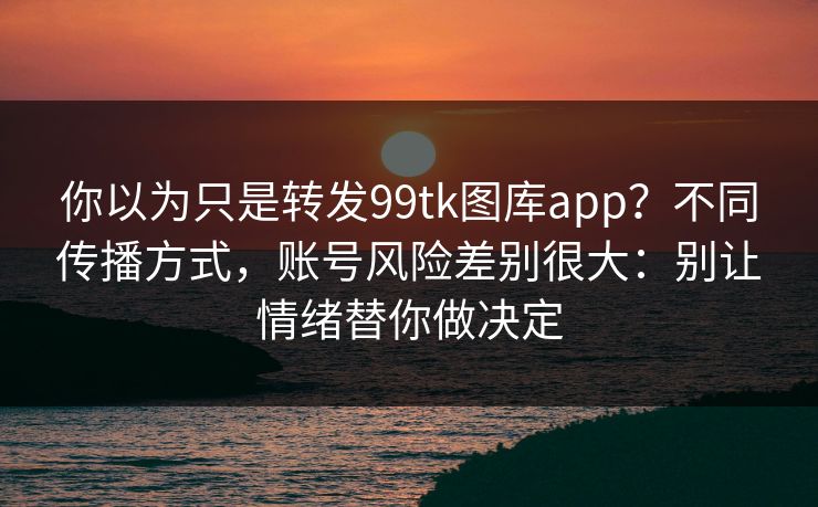 你以为只是转发99tk图库app?不同传播方式,账号风险差别很大:别让情绪替你做决定 你以为只是转发99tk图库app?不同传播方式,账号风险差别很大:别让情绪替你做决定